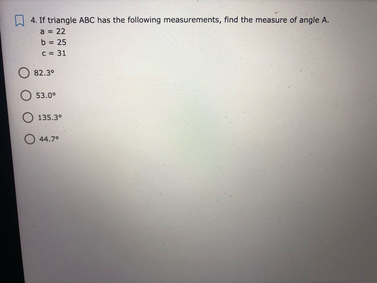 4. If triangle ABC has the following measurements, find the measure of angle A.
a = 22
b = 25
%3D
C = 31
O 82.3°
O 53.0°
O135.3°
O44.7°
