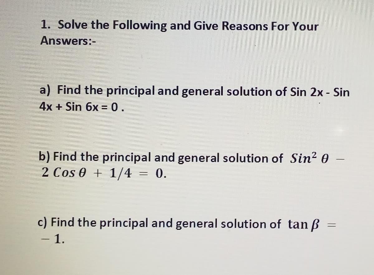 1. Solve the Following and Give Reasons For Your
Answers:-
a) Find the principal and general solution of Sin 2x - Sin
4x + Sin 6x = 0.
%3D
b) Find the principal and general solution of Sin? 0
2 Cos e + 1/4 = 0.
-
c) Find the principal and general solution of tan ß =
- 1.
