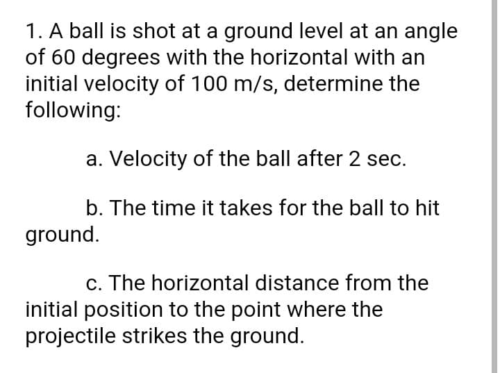 1. A ball is shot at a ground level at an angle
of 60 degrees with the horizontal with an
initial velocity of 100 m/s, determine the
following:
a. Velocity of the ball after 2 sec.
b. The time it takes for the ball to hit
ground.
c. The horizontal distance from the
initial position to the point where the
projectile strikes the ground.
