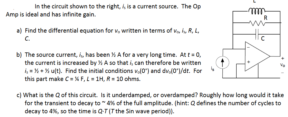 In the circuit shown to the right, is is a current source. The Op
illl
R
Amp is ideal and has infinite gain.
a) Find the differential equation for vo written in terms of vo, İs, R, L,
С.
b) The source current, is, has been ½ A for a very long time. At t = 0,
the current is increased by ½ A so that i, can therefore be written
İş = ½ + ½ u(t). Find the initial conditions vo(0*) and dvo(0*)/dt. For
this part make C = 4 F, L = 1H, R = 10 ohms.
Vo
is
c) What is the Q of this circuit. Is it underdamped, or overdamped? Roughly how long would it take
for the transient to decay to 4% of the full amplitude. (hint: Q defines the number of cycles to
decay to 4%, so the time is Q.T (T the Sin wave period)).
