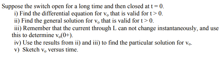 Suppose the switch open for a long time and then closed at t = 0.
i) Find the differential equation for vo that is valid for t> 0.
ii) Find the general solution for v, that is valid for t> 0.
iii) Remember that the current through L can not change instantaneously, and use
this to determine v.(0+).
iv) Use the results from ii) and iii) to find the particular solution for vo.
v) Sketch v, versus time.
