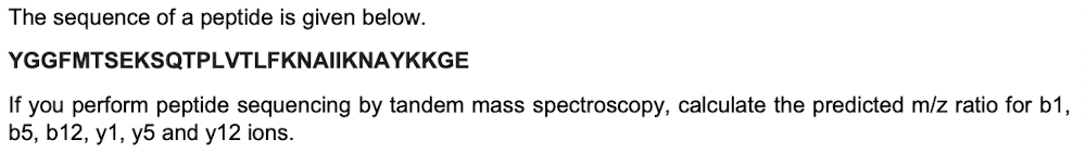 The sequence of a peptide is given below.
YGGFMTSEKSQTPLVTLFKNAIIKNAYKKGE
If you perform peptide sequencing by tandem mass spectroscopy, calculate the predicted m/z ratio for b1,
b5, b12, y1, y5 and y12 ions.