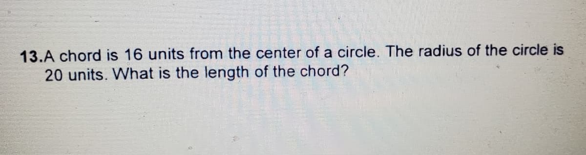 13.A chord is 16 units from the center of a circle. The radius of the circle is
20 units. What is the length of the chord?
