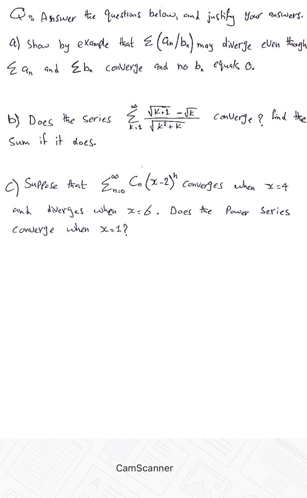 Qs Answer the questions beloe, and justify your answers.
a) Show by example Hhat E(an/b,) may diverge even thagh
E q, and E bn converge and no b, equas o.
b) Does the Series E Vk+1 - JE
converge ?
Lind the
Sum it it does.
a Suppose Aat E Cn (x-2)" Converges when x=4
and diverges when x=6. Does Ahe
Power Series
Converge uhen x-1?
CamScanner
