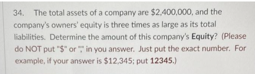 34. The total assets of a company are $2,400,000, and the
company's owners' equity is three times as large as its total
liabilities. Determine the amount of this company's Equity? (Please
do NOT put "$" or "," in you answer. Just put the exact number. For
example, if your answer is $12,345; put 12345.)