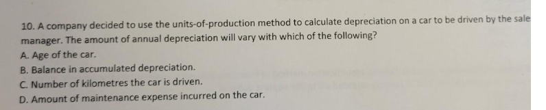 10. A company decided to use the units-of-production method to calculate depreciation on a car to be driven by the sale
manager. The amount of annual depreciation will vary with which of the following?
A. Age of the car.
B. Balance in accumulated depreciation.
C. Number of kilometres the car is driven.
D. Amount of maintenance expense incurred on the car.