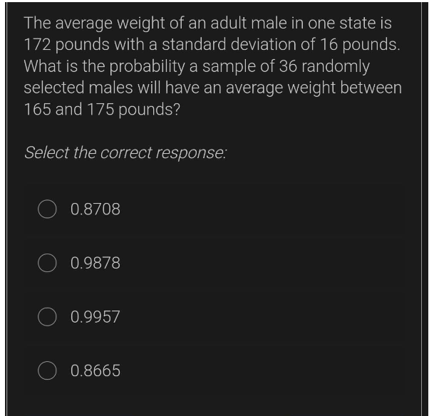 The average weight of an adult male in one state is
172 pounds with a standard deviation of 16 pounds.
What is the probability a sample of 36 randomly
selected males will have an average weight between
165 and 175 pounds?
Select the correct response:
O 0.8708
O 0.9878
0.9957
0.8665