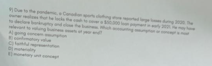 9) Due to the pandemic, a Canadian sports clothing store reported large losses during 2020. The
owner realizes that he lacks the cash to cover a $50,000 loan payment in early 2021. He may have
to declare bankruptcy and close the business. Which accounting assumption or concept is most
relevant to valuing business assets at year end?
A) going concern assumption
B) confirmatory value
C) faithful representation
D) materiality
E) monetary unit concept
