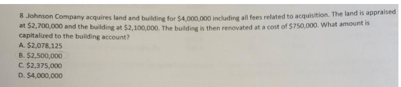 8 Johnson Company acquires land and building for $4,000,000 including all fees related to acquisition. The land is appraised
at $2,700,000 and the building at $2,100,000. The building is then renovated at a cost of $750,000. What amount is
capitalized to the building account?
A. $2,078,125
B. $2,500,000
C. $2,375,000
D. $4,000,000