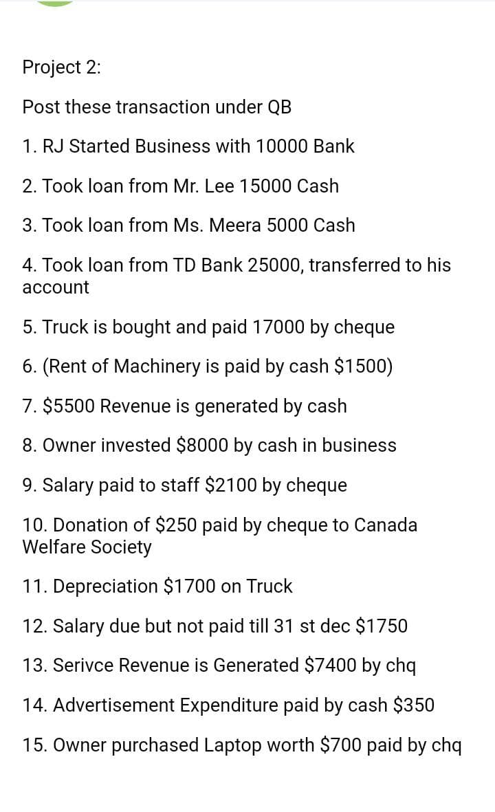 Project 2:
Post these transaction under QB
1. RJ Started Business with 10000 Bank
2. Took loan from Mr. Lee 15000 Cash
3. Took loan from Ms. Meera 5000 Cash
4. Took loan from TD Bank 25000, transferred to his
account
5. Truck is bought and paid 17000 by cheque
6. (Rent of Machinery is paid by cash $1500)
7. $5500 Revenue is generated by cash
8. Owner invested $8000 by cash in business
9. Salary paid to staff $2100 by cheque
10. Donation of $250 paid by cheque to Canada
Welfare Society
11. Depreciation $1700 on Truck
12. Salary due but not paid till 31 st dec $1750
13. Serivce Revenue is Generated $7400 by chq
14. Advertisement Expenditure paid by cash $350
15. Owner purchased Laptop worth $700 paid by chq