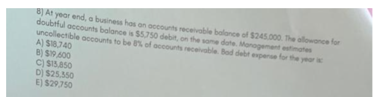 8) At year end, a business has an accounts receivable balance of $245,000. The allowance for
doubtful accounts balance is $5,750 debit, on the same date. Management estimates
uncollectible accounts to be 8% of accounts receivable. Bad debt expense for the year is
A) $18,740
B) $19,600
C) $13,850
D) $25,350
E) $29,750