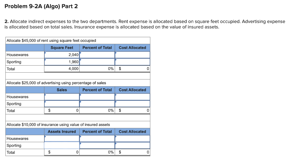 Problem 9-2A (Algo) Part 2
2. Allocate indirect expenses to the two departments. Rent expense is allocated based on square feet occupied. Advertising expense
is allocated based on total sales. Insurance expense is allocated based on the value of insured assets.
Allocate $45,000 of rent using square feet occupied
Square Feet
Housewares
Sporting
Total
Housewares
Sporting
Total
Allocate $25,000 of advertising using percentage of sales
Sales
Percent of Total
$
Housewares
Sporting
Total
2,040
1,960
4,000
$
0
Percent of Total
Allocate $10,000 of insurance using value of insured assets
Assets Insured Percent of Total
0
0% $
Cost Allocated
Cost Allocated
0% $
Cost Allocated
0% $
0
0