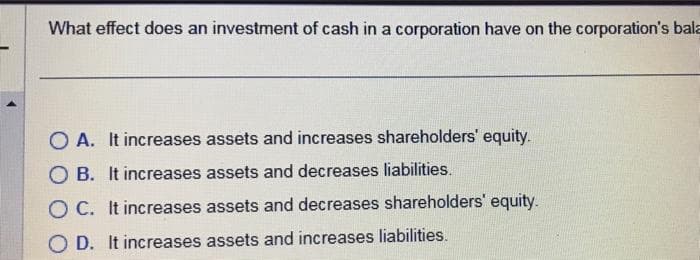 What effect does an investment of cash in a corporation have on the corporation's bala
OA. It increases assets and increases shareholders' equity.
OB. It increases assets and decreases liabilities.
OC. It increases assets and decreases shareholders' equity.
OD. It increases assets and increases liabilities.