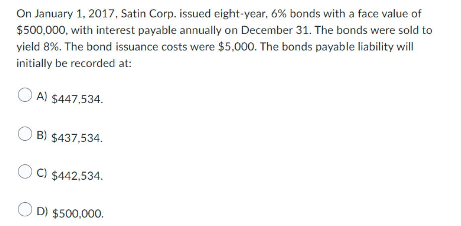 On January 1, 2017, Satin Corp. issued eight-year, 6% bonds with a face value of
$500,000, with interest payable annually on December 31. The bonds were sold to
yield 8%. The bond issuance costs were $5,000. The bonds payable liability will
initially be recorded at:
A) $447,534.
B) $437,534.
OC) $442,534.
OD) $500,000.
