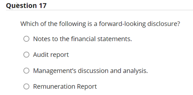 Question 17
Which of the following is a forward-looking disclosure?
O Notes to the financial statements.
O Audit report
Management's discussion and analysis.
Remuneration Report