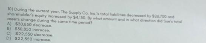 10) During the current year, The Supply Co. Inc.'s total liabilities decreased by $26,700 and
shareholder's equity increased by $4,150. By what amount and in what direction did Sue's total
assets change during the same time period?
A) $30,850 decrease.
B) $30,850 increase.
C) $22,550 decrease.
D) $22,550 Increase.