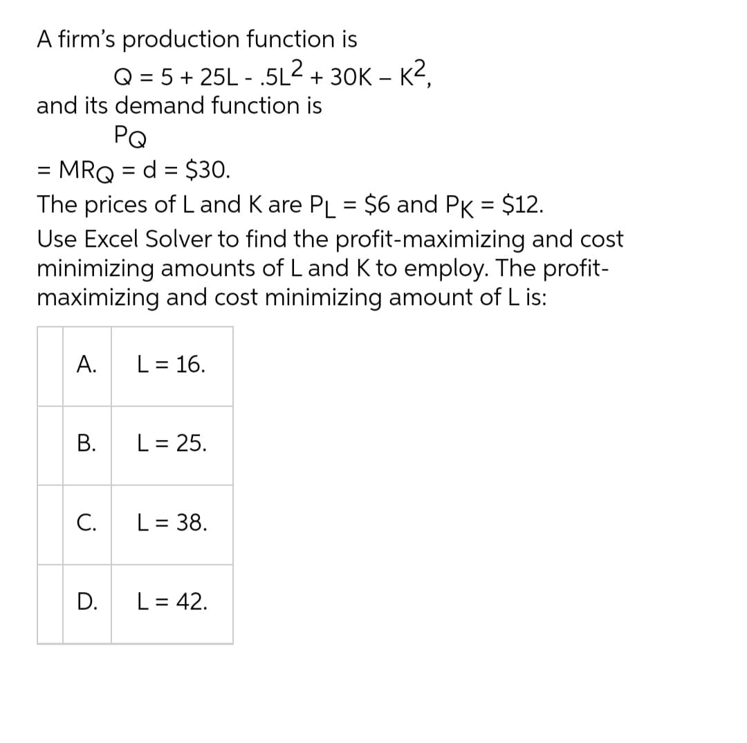 A firm's production function is
Q = 5 + 25L - .5L2 + 30K – K2,
and its demand function is
PQ
MRQ = d = $30.
The prices of L and K are PL = $6 and PK = $12.
Use Excel Solver to find the profit-maximizing and cost
minimizing amounts of L and K to employ. The profit-
maximizing and cost minimizing amount of L is:
A.
L = 16.
%3|
L = 25.
C.
L = 38.
D.
L = 42.
B.

