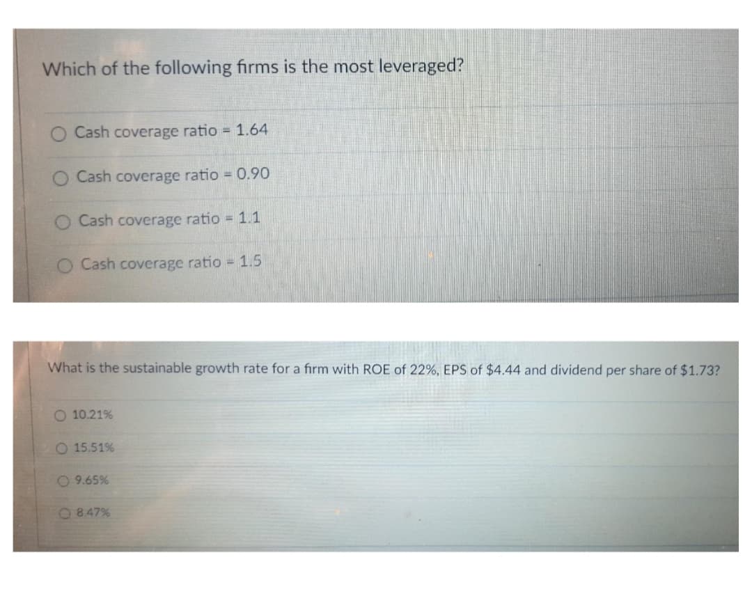Which of the following firms is the most leveraged?
Cash coverage ratio = 1.64
Cash coverage ratio 0.90
Cash coverage ratio 1.1
O Cash coverage ratio 1.5
What is the sustainable growth rate for a fırm with ROE of 22%, EPS of $4.44 and dividend per share of $1.73?
O 10.21%
15.51%
O 9.65%
O 847%
