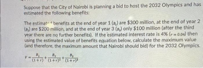 Suppose that the City of Nairobi is planning a bid to host the 2032 Olympics and has
estimated the following benefits:
The estimat benefits at the end of year 1 (8,) are $300 million, at the end of year 2
(B.) are $200 million, and at the end of year 3 (a,) only $100 million (after the third
year there are no further benefits). If the estimated interest rate is 4% (r0.04) then
using the estimated value of benefits eguation below, calculate the maximum value
(and therefore, the maximum amount that Nairobi should bid) for the 2032 Olympics.
B,
B,
(1 (1+ (1+r)
