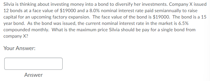 Silvia is thinking about investing money into a bond to diversify her investments. Company X issued
12 bonds at a face value of $19000 and a 8.0% nominal interest rate paid semiannually to raise
capital for an upcoming factory expansion. The face value of the bond is $19000. The bond is a 15
year bond. As the bond was issued, the current nominal interest rate in the market is 6.5%
compounded monthly. What is the maximum price Silvia should be pay for a single bond from
company X?
Your Answer:
Answer
