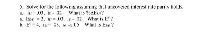 5. Solve for the following assuming that uncovered interest rate parity holds.
a. is = .03, ie -.02 What is %AEse?
a. Ese = 2, is=.03, ie -.02 What is E?
b. E° = 4, is = .03, ie -3.05 What is Ese ?
