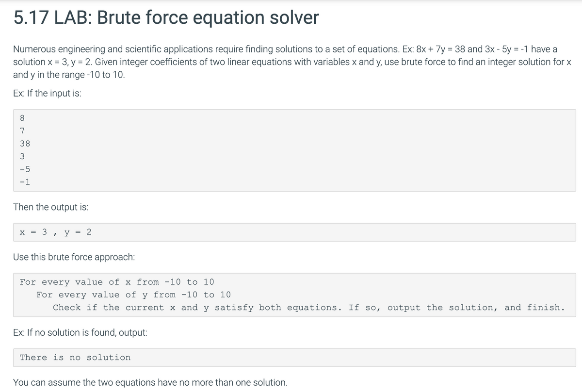 5.17 LAB: Brute force equation solver
Numerous engineering and scientific applications require finding solutions to a set of equations. Ex: 8x + 7y = 38 and 3x - 5y = -1 have a
solution x = 3, y = 2. Given integer coefficients of two linear equations with variables x and y, use brute force to find an integer solution for x
and y in the range -10 to 10.
Ex: If the input is:
8.
7
38
3
-5
-1
Then the output is:
3
Use this brute force approach:
For every value of x from -10 to 10
For every value of y from -10 to 10
Check if the current x and y satisfy both equations. If so, output the solution, and finish.
Ex: If no solution is found, output:
There is no solution
You can assume the two equations have no more than one solution.
