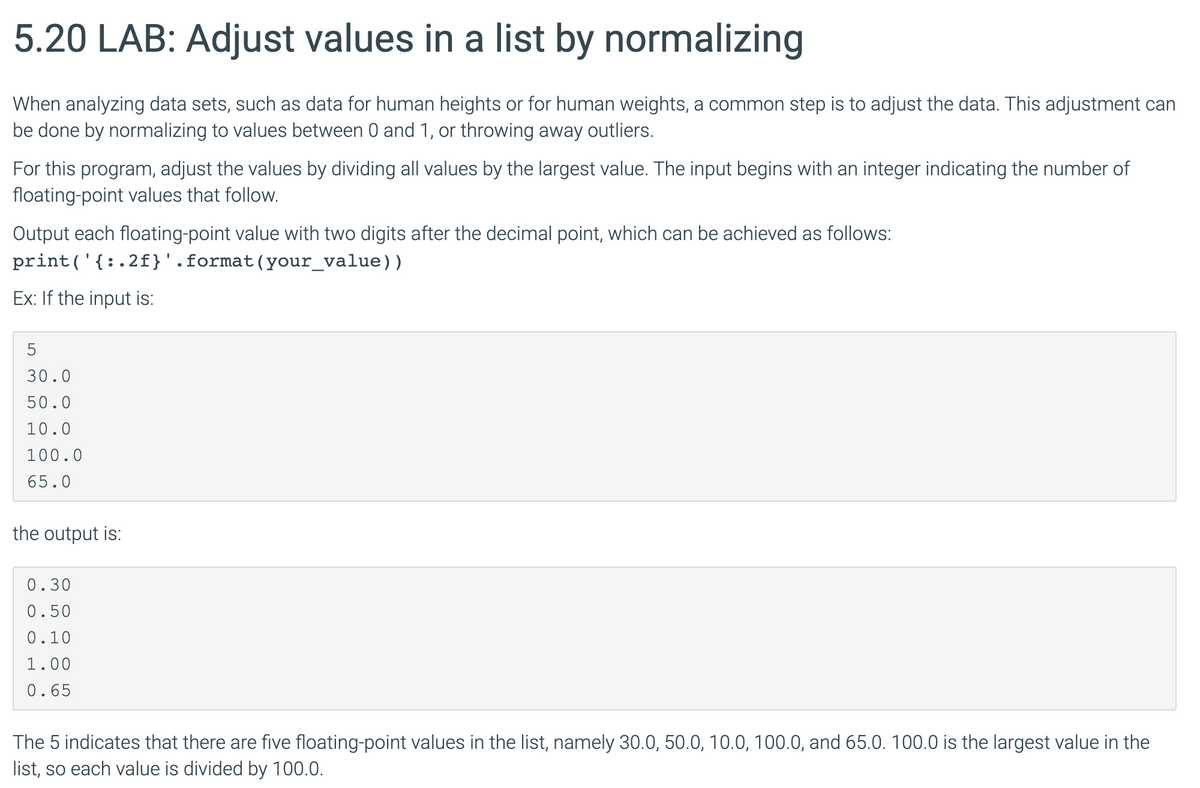 5.20 LAB: Adjust values in a list by normalizing
When analyzing data sets, such as data for human heights or for human weights, a common step is to adjust the data. This adjustment can
be done by normalizing to values between 0 and 1, or throwing away outliers.
For this program, adjust the values by dividing all values by the largest value. The input begins with an integer indicating the number of
floating-point values that follow.
Output each floating-point value with two digits after the decimal point, which can be achieved as follows:
print('{:.2f}'.format(your_value))
Ex: If the input is:
30.0
50.0
10.0
100.0
65.0
the output is:
0.30
0.50
0.10
1.00
0.65
The 5 indicates that there are five floating-point values in the list, namely 30.0, 50.0, 10.0, 100.0, and 65.0. 100.0 is the largest value in the
list, so each value is divided by 100.0.
