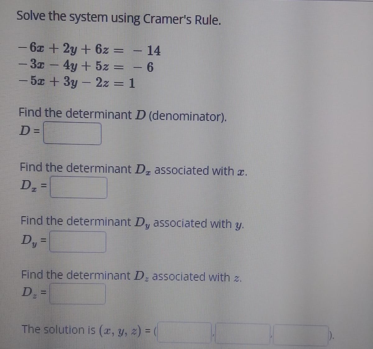 Solve the system using Cramer's Rule.
- 6z + 2y + 6z = – 14
- 3z - 4y + 5z = – 6
5 +3y- 2z = 1
Find the determinant D (denominator).
D =
%3D
Find the determinant D, associated with z.
D, =
Find the determinant Dy associated with y.
D, =
Find the determinant D, associated with z.
D =
The solution is (x, y, z) = (
