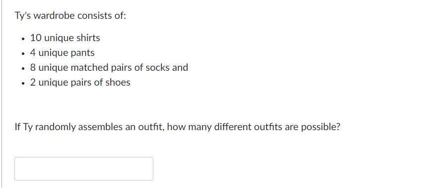 Ty's wardrobe consists of:
• 10 unique shirts
4 unique pants
• 8 unique matched pairs of socks and
• 2 unique pairs of shoes
If Ty randomly assembles an outfit, how many different outfits are possible?
