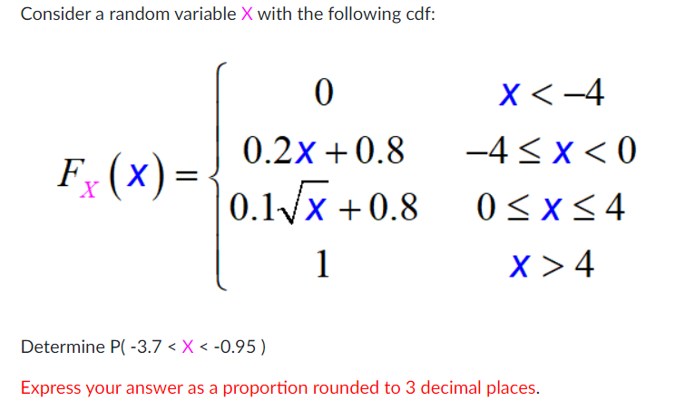Consider a random variable X with the following cdf:
X<-4
0.2x + 0.8
-4 < x < 0
F (x) =
0.1x +0.8
0<x<4
1
X >4
Determine P( -3.7 < X < -0.95)
Express your answer as a proportion rounded to 3 decimal places.
