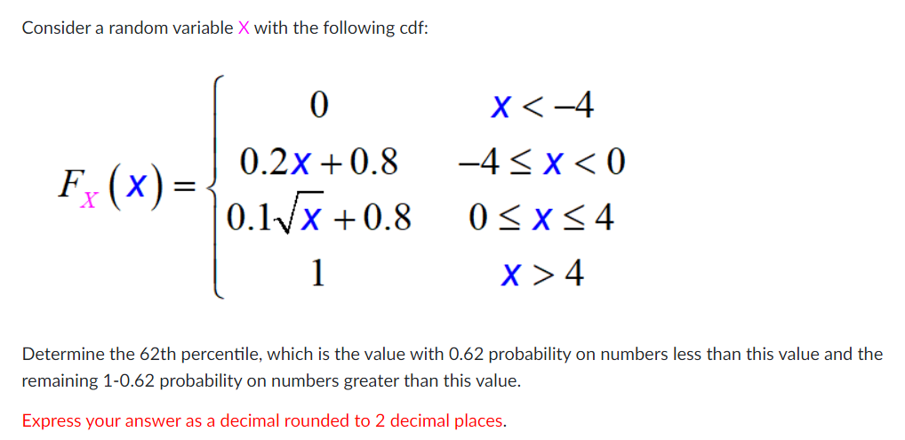 Consider a random variable X with the following cdf:
X<-4
0.2x +0.8
-4< x< 0
F; (x) =
X
0.1/x +0.8
0<x<4
1
X > 4
Determine the 62th percentile, which is the value with 0.62 probability on numbers less than this value and the
remaining 1-0.62 probability on numbers greater than this value.
Express your answer as a decimal rounded to 2 decimal places.
