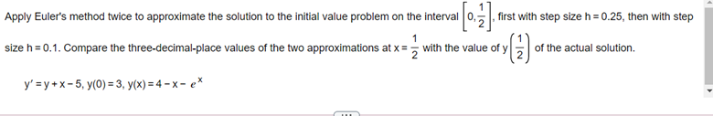 Apply Euler's method twice to approximate the solution to the initial value problem on the interval 0,, first with step size h = 0.25, then with step
size h = 0.1. Compare the three-decimal-place values of the two approximations at x= with the value of y of the actual solution.
y' = y +x-5, y(0) = 3, y(x) = 4 – x – e*
