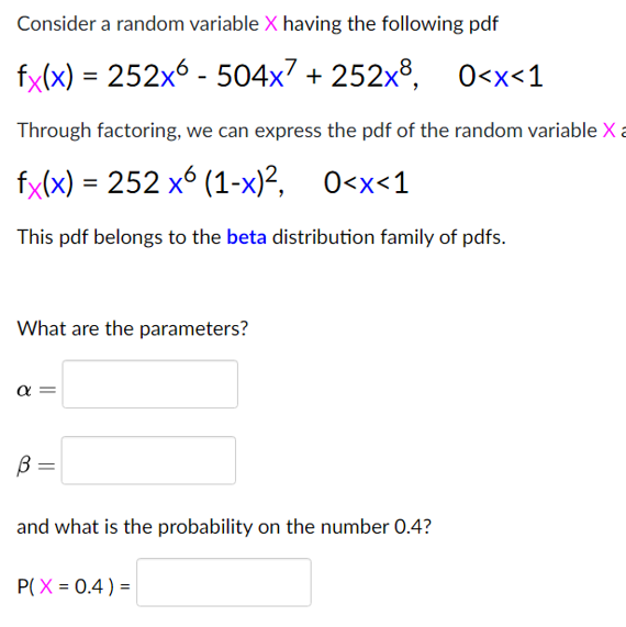 Consider a random variable X having the following pdf
fy(x) = 252x6 - 504x7 + 252x8, O<x<1
Through factoring, we can express the pdf of the random variable X a
fx(x) = 252 x6 (1-x)², 0<x<1
This pdf belongs to the beta distribution family of pdfs.
What are the parameters?
α
B =
and what is the probability on the number 0.4?
P(X = 0.4 ) =
||
