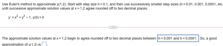 Use Euler's method to approximate y(1.2). Start with step size h = 0.1, and then use successively smaller step sizes (h = 0.01, 0.001, 0.0001, etc.
until successive approximate solution values at x = 1.2 agree rounded off to two decimal places.
y' = x? + y? - 1, y(0) = 0
The approximate solution values at x = 1.2 begin to agree rounded off to two decimal places between h=0.001 and h = 0.0001. So, a good
approximation of y(1.2) is
