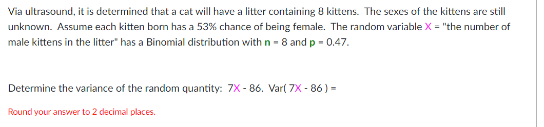 Via ultrasound, it is determined that a cat will have a litter containing 8 kittens. The sexes of the kittens are still
unknown. Assume each kitten born has a 53% chance of being female. The random variable X = "the number of
male kittens in the litter" has a Binomial distribution with n = 8 and p = 0.47.
Determine the variance of the random quantity: 7X - 86. Var( 7X - 86 ) =
Round your answer to 2 decimal places.
