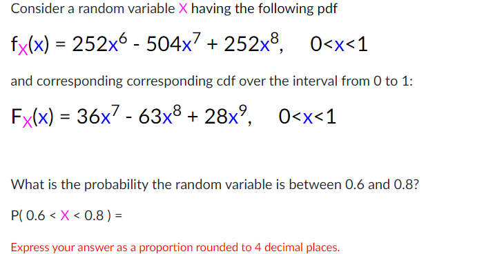 Consider a random variable X having the following pdf
fx(x) = 252x6 - 504x7 + 252x8, 0<x<1
and corresponding corresponding cdf over the interval from 0 to 1:
Fx(x) = 36x - 63x8 + 28x°, 0<x<1
What is the probability the random variable is between 0.6 and 0.8?
P( 0.6 < X < 0.8) =
Express your answer as a proportion rounded to 4 decimal places.
