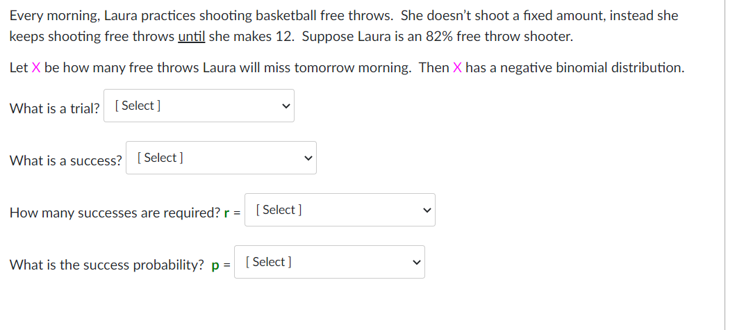 Every morning, Laura practices shooting basketball free throws. She doesn't shoot a fixed amount, instead she
keeps shooting free throws until she makes 12. Suppose Laura is an 82% free throw shooter.
Let X be how many free throws Laura will miss tomorrow morning. Then X has a negative binomial distribution.
What is a trial? [ Select ]
What is a success? [Select ]
How many successes are required? r =
[ Select ]
What is the success probability? p =
[ Select ]
