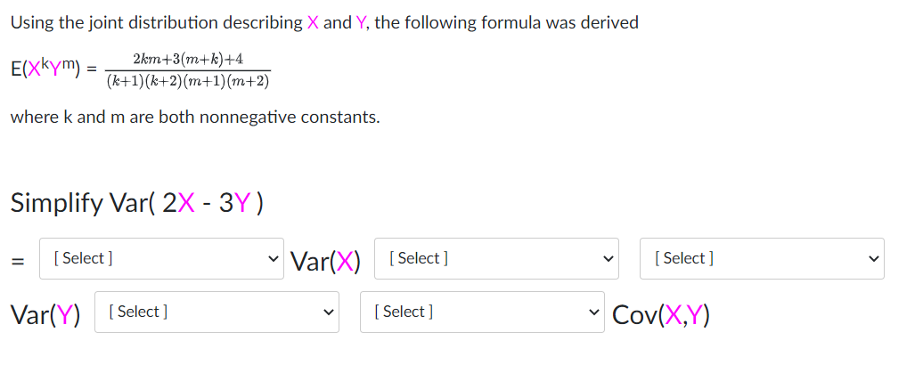 Using the joint distribution describing X and Y, the following formula was derived
E(XKym) =
2km+3(m+k)+4
(k+1)(k+2)(m+1)(m+2)
where k and m are both nonnegative constants.
Simplify Var( 2X - 3Y)
[ Select ]
- Var(X) [Select]
[ Select ]
Var(Y) [Select]
[ Select ]
Cov(X,Y)
