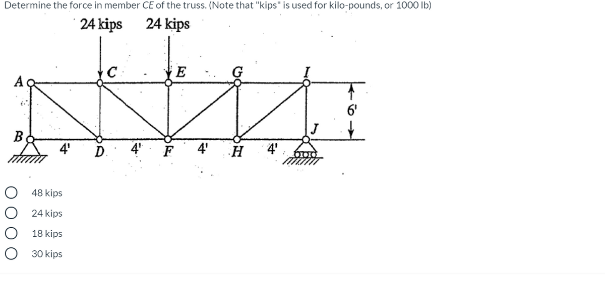 Determine the force in member CE of the truss. (Note that "kips" is used for kilo-pounds, or 1000 Ib)
24 kips
24 kips
6'
J
4'
4"
4'
H
4'
48 kips
24 kips
18 kips
30 kips
