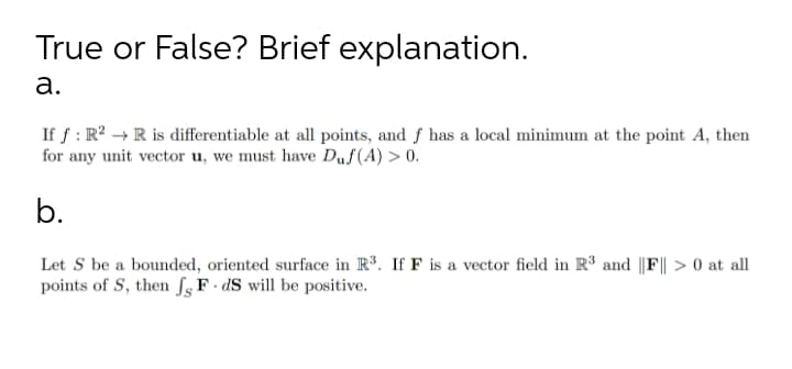 True or False? Brief explanation.
а.
If f : R? → R is differentiable at all points, and f has a local minimum at the point A, then
for any unit vector u, we must have Duf(A) > 0.
b.
Let S be a bounded, oriented surface in R³. If F is a vector field in R³ and ||F|| > 0 at all
points of S, then Sg F · dS will be positive.
