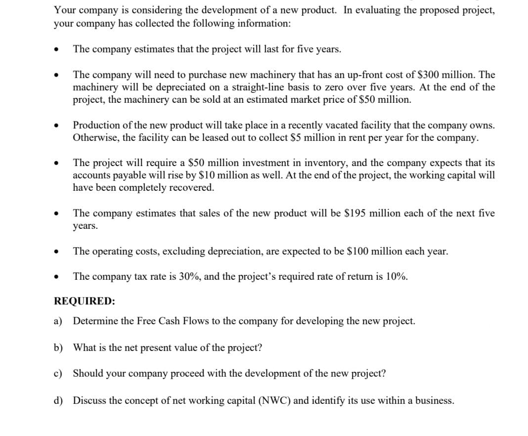 Your company is considering the development of a new product. In evaluating the proposed project,
your company has collected the following information:
The company estimates that the project will last for five years.
The company will need to purchase new machinery that has an up-front cost of $300 million. The
machinery will be depreciated on a straight-line basis to zero over five years. At the end of the
project, the machinery can be sold at an estimated market price of $50 million.
Production of the new product will take place in a recently vacated facility that the company owns.
Otherwise, the facility can be leased out to collect $5 million in rent per year for the company.
The project will require a $50 million investment in inventory, and the company expects that its
accounts payable will rise by $10 million as well. At the end of the project, the working capital will
have been completely recovered.
The company estimates that sales
the new product will be $195 million each of the next five
years.
The operating costs, excluding depreciation, are expected to be $100 million each year.
The company tax rate is 30%, and the project’s required rate of return is 10%.
REQUIRED:
a) Determine the Free Cash Flows to the company for developing the new project.
b) What is the net present value of the project?
c)
Should your company proceed with the development of the new project?
d) Discuss the concept of net working capital (NWC) and identify its use within a business.
