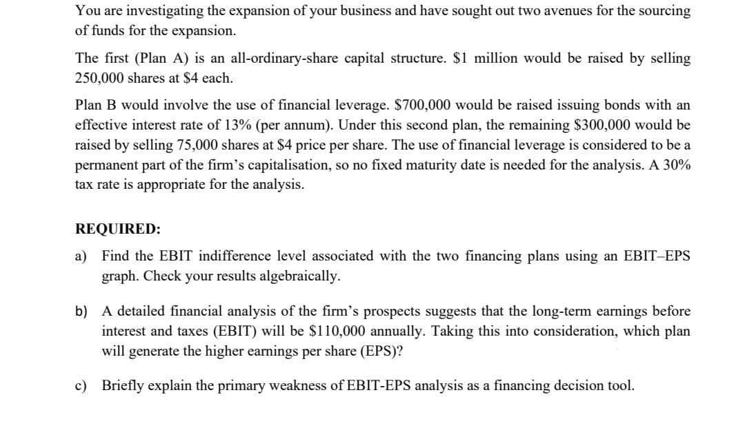 You are investigating the expansion of your business and have sought out two avenues for the sourcing
of funds for the expansion.
The first (Plan A) is an all-ordinary-share capital structure. $1 million would be raised by selling
250,000 shares at $4 each.
Plan B would involve the use of financial leverage. $700,000 would be raised issuing bonds with an
effective interest rate of 13% (per annum). Under this second plan, the remaining $300,000 would be
raised by selling 75,000 shares at $4 price per share. The use of financial leverage is considered to be a
permanent part of the firm's capitalisation, so no fixed maturity date is needed for the analysis. A 30%
tax rate is appropriate for the analysis.
REQUIRED:
a) Find the EBIT indifference level associated with the two financing plans using an EBIT-EPS
graph. Check your results algebraically.
b) A detailed financial analysis of the firm's prospects suggests that the long-term earnings before
interest and taxes (EBIT) will be $110,000 annually. Taking this into consideration, which plan
will generate the higher earnings per share (EPS)?
c) Briefly explain the primary weakness of EBIT-EPS analysis as a financing decision tool.
