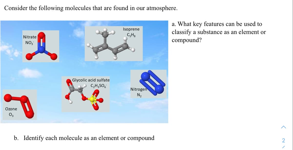 Consider the following molecules that are found in our atmosphere.
a. What key features can be used to
Isoprene
C,Hg
classify a substance as an element or
Nitrate
compound?
NO,
Glycolic acid sulfate
C,H;SO,
Nitrogen
N2
Ozone
O3
b. Identify each molecule as an element or compound
