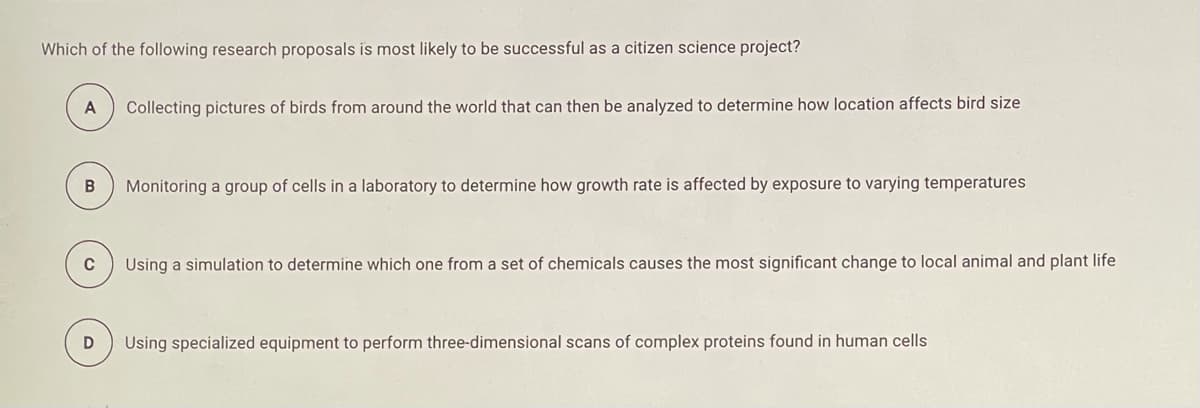 Which of the following research proposals is most likely to be successful as a citizen science project?
A
Collecting pictures of birds from around the world that can then be analyzed to determine how location affects bird size
B
Monitoring a group of cells in a laboratory to determine how growth rate is affected by exposure to varying temperatures
C
Using a simulation to determine which one from a set of chemicals causes the most significant change to local animal and plant life
Using specialized equipment to perform three-dimensional scans of complex proteins found in human cells
