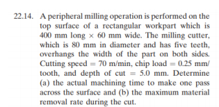 22.14. A peripheral milling operation is performed on the
top surface of a rectangular workpart which is
400 mm long x 60 mm wide. The milling cutter,
which is 80 mm in diameter and has five teeth,
overhangs the width of the part on both sides.
Cutting speed = 70 m/min, chip load = 0.25 mm/
tooth, and depth of cut = 5.0 mm. Determine
(a) the actual machining time to make one pass
across the surface and (b) the maximum material
removal rate during the cut.
