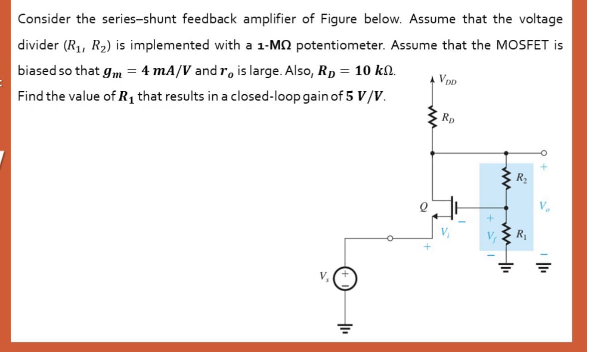 Consider the series-shunt feedback amplifier of Figure below. Assume that the voltage
divider (R1, R2) is implemented with a 1-MN potentiometer. Assume that the MOSFET is
biased so that gm
4 mA/V and r, is large. Also, RD = 10 kN.
VDD
Find the value of R1 that results in a closed-loop gain of 5 V/V.
Rp
R2
R1
+
V
