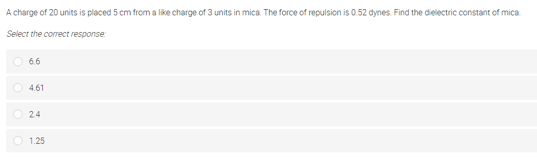 A charge of 20 units is placed 5 cm from a like charge of 3 units in mica. The force of repulsion is 0.52 dynes. Find the dielectric constant of mica.
Select the correct response:
6.6
O 4.61
2.4
O 1.25