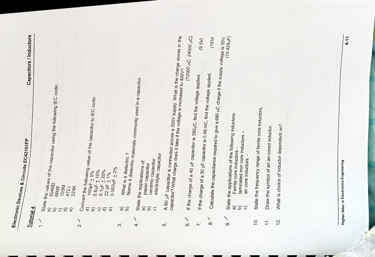 ือออออ
Electronic Devices & Circuits EC43101FP
Capacitors / Inductors
Tutorial 4
504M2
6R8F
103M
(9
472J
(p
224K
Convert the following value of the capacitor to IEC code:
100PF + 5%
(q
5.6µF ± 10%
0.1µF ± 20%
(p
22 pF + 1%
(a
0.003µF + 2%
3.
What is a dielectric ?
(e
(g
Name 4 dielectric materials commonly used in a capacitor.
State the applications of:
paper capacitor
(g
ceramic capacitor
electrolytic capacitor
A 60 µF capacitor is connected across a 200V supply. What is the charge stores in the
capacitor? What charge does it take if the voltage is increased to 400V?
5.
(12000 µC, 24000 µC)
6.
If the charge of a 40 µF capacitor is 380µC, find the voltage applied.
(9.5V)
7.
If the charge of a 30 µF capacitor is 0.48 mC, find the voltage applied.
Calculate the capacitance required to give a 680 µC charge if the supply voltage is 35V.
(19.429µF)
8.
State the applications of the following inductors:
Ferrite core inductors
9.
laminated iron core inductors-
(g
(e
air core inductors -
10.
State the frequency range of ferrite core inductors.
11.
Draw the symbol of an air-cored inductor.
12.
What is choice of inductor dependent on?
4-11
Higher Nitec in Electronics Engineering
