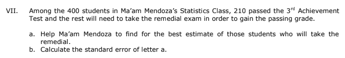 VII.
Among the 400 students in Ma'am Mendoza's Statistics Class, 210 passed the 3rd Achievement
Test and the rest will need to take the remedial exam in order to gain the passing grade.
a. Help Ma'am Mendoza to find for the best estimate of those students who will take the
remedial.
b. Calculate the standard error of letter a.
