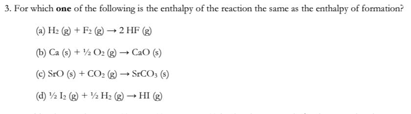 3. For which one of the following is the enthalpy of the reaction the same as the enthalpy of formation?
(a) H2 (g) + F2 (g) → 2 HF (g)
(b) Ca (s) + ½ O2 (g) → CaO (s)
(c) SrO (s) + CO2 (g) ·
→ SrCO3 (s)
(d) ½ I2 (g) + ½ H2 (g) → HI (g)
